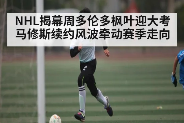 NHL揭幕周多伦多枫叶迎大考 马修斯续约风波牵动赛季走向（MKSPORT）