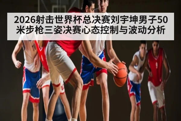 2026射击世界杯总决赛刘宇坤男子50米步枪三姿决赛心态控制与波动分析 | MKSPORT