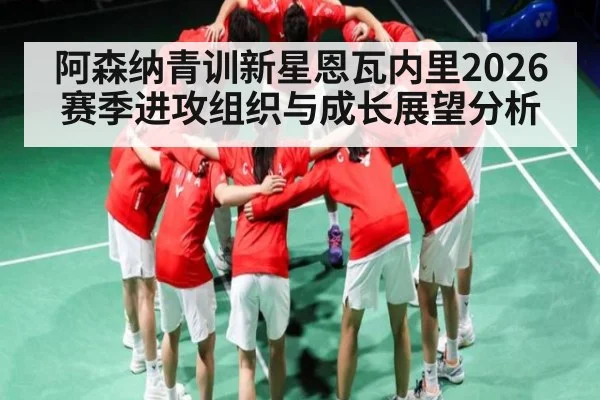 阿森纳青训新星恩瓦内里2026赛季进攻组织与成长展望分析 | MKSPORT