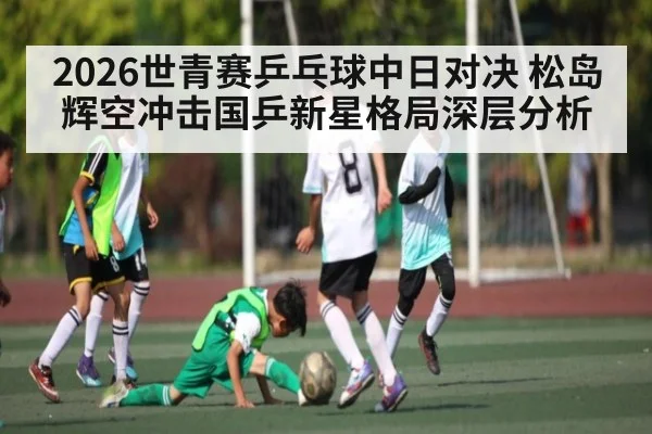 2026世青赛乒乓球中日对决 松岛辉空冲击国乒新星格局深层分析 | MKSPORT